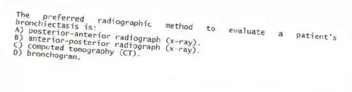 The preferred radiographic method to evaluate a patient's bronchiectasis is:
A) posterior-anterior radiograph (x-ray).
B) anterior-posterior radiograph (x-ray).
C) computed tomography (CT).
D) bronchogram.