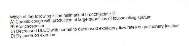Which of the following is the hallmark of bronchiectasis?
A) Chronic cough with production of large quantities of foul-smelling sputum
B) Bronchospasm
C) Decreased DLCO with normal to decreased expiratory flow rates on pulmonary function
D) Dyspnea on exertion