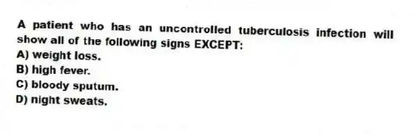 A patient who has an uncontrolled tuberculosis infection will show all of the following signs EXCEPT:
A) weight loss.
B) high fever.
C) bloody sputum.
D) night sweats.