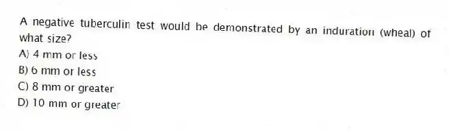 A negative tuberculin test would be demonstrated by an induration (wheal) of what size?
A) 4 mm or less
B) 6 mm or less
C) 8 mm or greater
D) 10 mm or greater