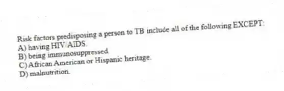 Risk factors predisposing a person to TB include all of the following EXCEPT:
A) having HIV/AIDS.
B) being immunosuppressed.
C) African American or Hispanic heritage.
D) malnutrition.