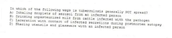 In which of the following ways is tuberculosis generally NOT spread?
A) Inhaling droplets of aerosol from an infected person
B) Drinking unpasteurized milk from cattle infected with the pathogen
C) Laceration with contact of infected secretions during postmortem autopsy
D) Sharing utensils and glassware with an infected person