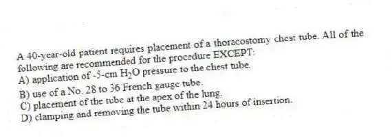 A 40-year-old patient requires placement of a thoracostomy chest tube. All of the following are recommended for the procedure EXCEPT:
A) application of -5-cm H<sub>2</sub>O pressure to the chest tube.
B) use of a No. 28 to 36 French gauge tube.
C) placement of the tube at the apex of the lung.
D) clamping and removing the tube within 24 hours of insertion.