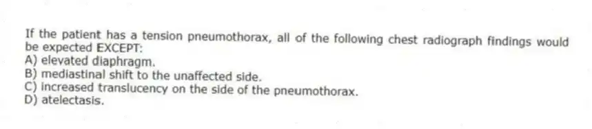 If the patient has a tension pneumothorax, all of the following chest radiograph findings would be expected EXCEPT:
A) elevated diaphragm.
B) mediastinal shift to the unaffected side.
C) increased translucency on the side of the pneumothorax.
D) atelectasis.
