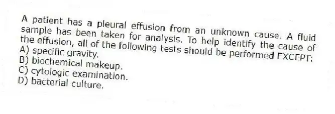 A patient has a pleural effusion from an unknown cause. A fluid sample has been taken for analysis. To help identify the cause of the effusion, all of the following tests should be performed EXCEPT:
A) specific gravity.
B) biochemical makeup.
C) cytologic examination.
D) bacterial culture.