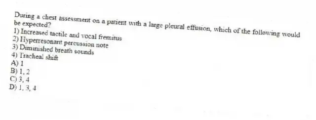 During a chest assessment on a patient with a large pleural effusion, which of the following would be expected?
1) Increased tactile and vocal fremitus
2) Hyperresonant percussion note
3) Diminished breath sounds
4) Tracheal shift
A) 1
B) 1, 2
C) 3, 4
D) 1, 3, 4