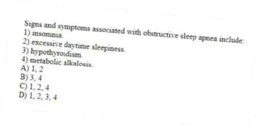 Signs and symptoms associated with obstructive sleep apnea include:
1) insomnia.
2) excessive daytime sleepiness.
3) hypothyroidism.
4) metabolic alkalosis.
A) 1, 2
B) 3, 4
C) 1, 2, 4
D) 1, 2, 3, 4