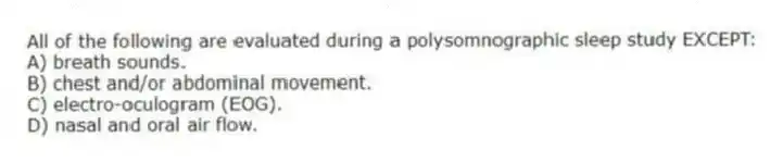All of the following are evaluated during a polysomnographic sleep study EXCEPT:
A) breath sounds.
B) chest and/or abdominal movement.
C) electro-oculogram (EOG).
D) nasal and oral air flow.
