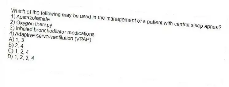 Which of the following may be used in the management of a patient with central sleep apnea?
1) Acetazolamide
2) Oxygen therapy
3) Inhaled bronchodilator medications
4) Adaptive servo-ventilation (VPAP)
A) 1, 3
B) 2, 4
C) 1, 2, 4
D) 1, 2, 3, 4