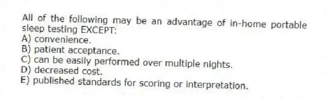 All of the following may be an advantage of in-home portable sleep testing EXCEPT:
A) convenience.
B) patient acceptance.
C) can be easily performed over multiple nights.
D) decreased cost.
E) published standards for scoring or interpretation.