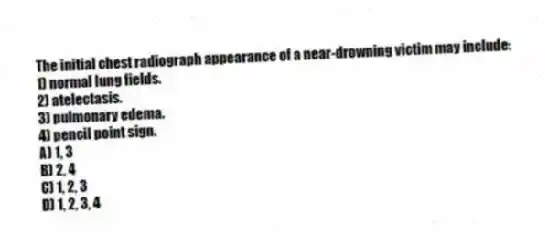The initial chest radiograph appearance of a near-drowning victim may include:
1) normal lung fields.
2) atelectasis.
3) pulmonary edema.
4) pencil point sign.
A) 1, 3
B) 2, 4
C) 1, 2, 3
D) 1, 2, 3, 4