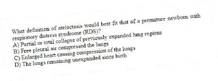 What definition of atelectasis would best fit that of a premature newborn with respiratory distress syndrome (RDS)?
A) Partial or total collapse of previously expanded lung regions
B) Free pleural air compressed the lungs
C) Enlarged heart causing compression of the lungs
D) The lungs remaining unexpanded since birth