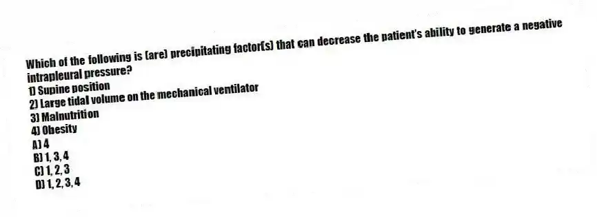 Which of the following is (are) precipitating factor(s) that can decrease the patient's ability to generate a negative intrapleural pressure?
1) Supine position
2) Large tidal volume on the mechanical ventilator
3) Malnutrition
4) Obesity
A) 4
B) 1, 3, 4
C) 1, 2, 3
D) 1, 2, 3, 4