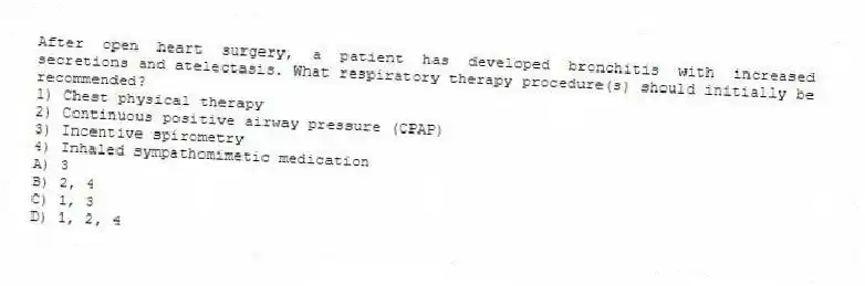 After open heart surgery, a patient has developed bronchitis with increased secretions and atelectasis. What respiratory therapy procedure(s) should initially be recommended?
1) Chest physical therapy
2) Continuous positive airway pressure (CPAP)
3) Incentive spirometry
4) Inhaled sympathomimetic medication
A) 3
B) 2, 4
C) 1, 3
D) 1, 2, 4