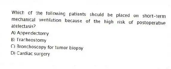 Which of the following patients should be placed on short-term mechanical ventilation because of the high risk of postoperative atelectasis?
A) Appendectomy
B) Tracheostomy
C) Bronchoscopy for tumor biopsy
D) Cardiac surgery