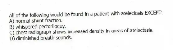 All of the following would be found in a patient with atelectasis EXCEPT:
A) normal shunt fraction.
B) whispered pectoriloquy.
C) chest radiograph shows increased density in areas of atelectasis.
D) diminished breath sounds.