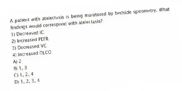 A patient with atelectasis is being monitored by bedside spirometry. What findings would correspond with atelectasis?
1) Decreased IC
2) Increased PEFR
3) Decreased VC
4) Increased DLCO
A) 2
B) 1, 3
C) 1, 2, 4
D) 1, 2, 3, 4