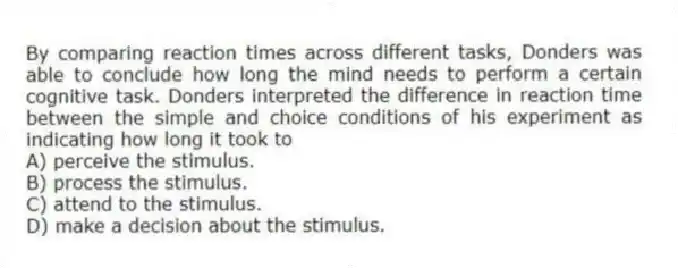 By comparing reaction times across different tasks, Donders was able to conclude how long the mind needs to perform a certain cognitive task. Donders interpreted the difference in reaction time between the simple and choice conditions of his experiment as indicating how long it took to
A) perceive the stimulus.
B) process the stimulus.
C) attend to the stimulus.
D) make a decision about the stimulus.