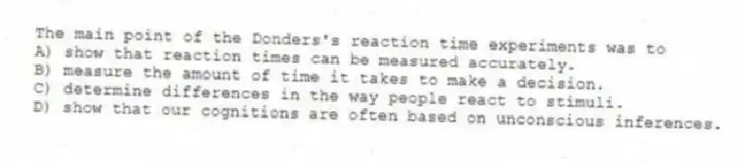The main point of the Donders's reaction time experiments was to
A) show that reaction times can be measured accurately.
B) measure the amount of time it takes to make a decision.
C) determine differences in the way people react to stimuli.
D) show that our cognitions are often based on unconscious inferences.