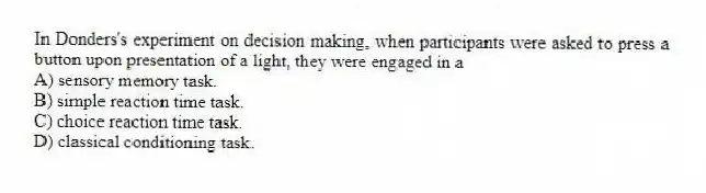In Donders's experiment on decision making, when participants were asked to press a button upon presentation of a light, they were engaged in a
A) sensory memory task.
B) simple reaction time task.
C) choice reaction time task.
D) classical conditioning task.
