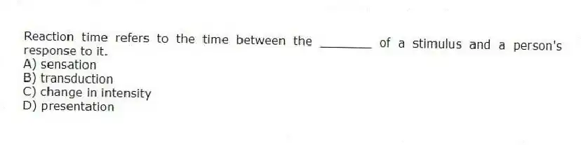 Reaction time refers to the time between the _______ of a stimulus and a person's response to it.
A) sensation
B) transduction
C) change in intensity
D) presentation
