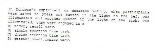 In Donders's experiment on decision making, when participants were asked to press one button if the light on the left was illuminated and another button if the light on the right was illuminated, they were engaged in a
A) memory recall task.
B) simple reaction time task.
C) choice reaction time task.
D) operant conditioning task.