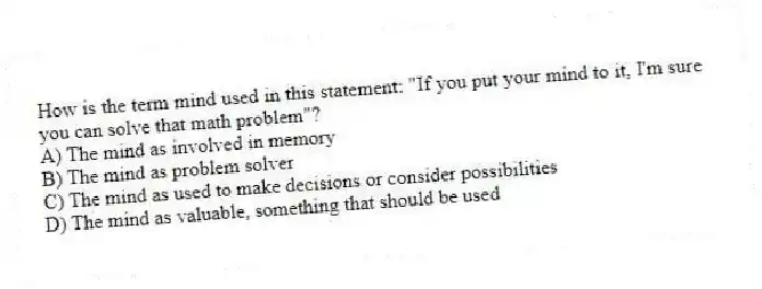 How is the term mind used in this statement: "If you put your mind to it, I'm sure you can solve that math problem"?
A) The mind as involved in memory
B) The mind as problem solver
C) The mind as used to make decisions or consider possibilities
D) The mind as valuable, something that should be used