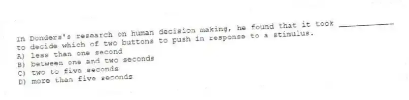 In Donders's research on human decision making, he found that it took ____________ to decide which of two buttons to push in response to a stimulus.
A) less than one second
B) between one and two seconds
C) two to five seconds
D) more than five seconds