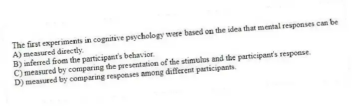 The first experiments in cognitive psychology were based on the idea that mental responses can be
A) measured directly.
B) inferred from the participant's behavior.
C) measured by comparing the presentation of the stimulus and the participant's response.
D) measured by comparing responses among different participants.