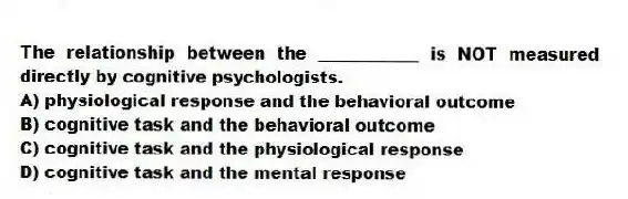 The relationship between the ____________ is NOT measured directly by cognitive psychologists.
A) physiological response and the behavioral outcome
B) cognitive task and the behavioral outcome
C) cognitive task and the physiological response
D) cognitive task and the mental response