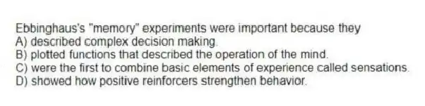 Ebbinghaus's "memory" experiments were important because they
A) described complex decision making.
B) plotted functions that described the operation of the mind.
C) were the first to combine basic elements of experience called sensations.
D) showed how positive reinforcers strengthen behavior.