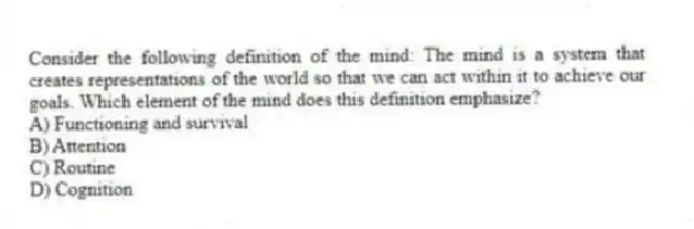 Consider the following definition of the mind: The mind is a system that creates representations of the world so that we can act within it to achieve our goals. Which element of the mind does this definition emphasize?
A) Functioning and survival
B) Attention
C) Routine
D) Cognition