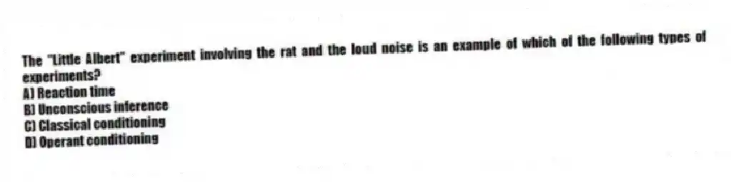 The "Little Albert" experiment involving the rat and the loud noise is an example of which of the following types of experiments?
A) Reaction time
B) Unconscious inference
C) Classical conditioning
D) Operant conditioning