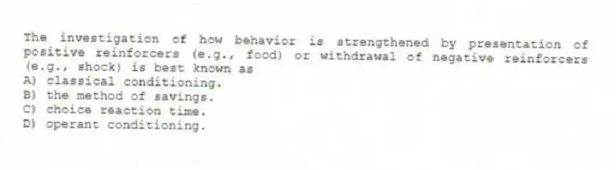 The investigation of how behavior is strengthened by presentation of positive reinforcers (e.g., food) or withdrawal of negative reinforcers (e.g., shock) is best known as
A) classical conditioning.
B) the method of savings.
C) choice reaction time.
D) operant conditioning.