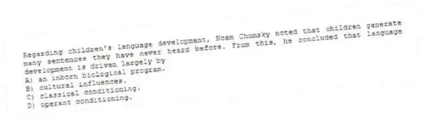 Regarding children's language development, Noam Chomsky noted that children generate many sentences they have never heard before. From this, he concluded that language development is driven largely by
A) an inborn biological program.
B) cultural influences.
C) classical conditioning.
D) operant conditioning.