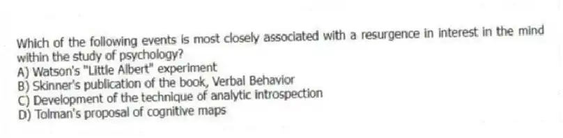 Which of the following events is most closely associated with a resurgence in interest in the mind within the study of psychology?
A) Watson's "Little Albert" experiment
B) Skinner's publication of the book, Verbal Behavior
C) Development of the technique of analytic introspection
D) Tolman's proposal of cognitive maps