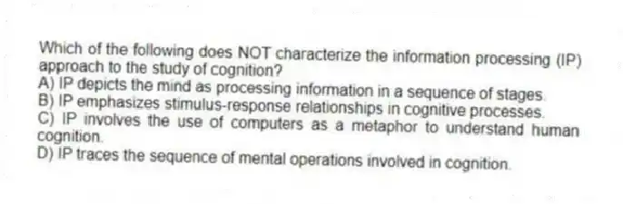 Which of the following does NOT characterize the information processing (IP) approach to the study of cognition?
A) IP depicts the mind as processing information in a sequence of stages.
B) IP emphasizes stimulus-response relationships in cognitive processes.
C) IP involves the use of computers as a metaphor to understand human cognition.
D) IP traces the sequence of mental operations involved in cognition.