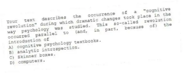 Your text describes the occurrence of a "cognitive revolution" during which dramatic changes took place in the way psychology was studied. This so-called revolution occurred parallel to (and, in part, because of) the introduction of
A) cognitive psychology textbooks.
B) analytic introspection.
C) Skinner boxes.
D) computers.