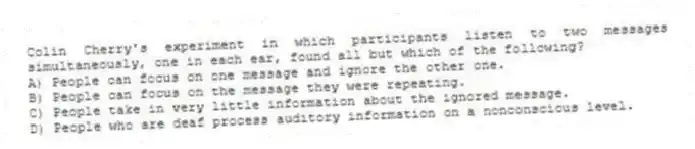 Colin Cherry's experiment in which participants listen to two messages simultaneously, one in each ear, found all but which of the following?
A) People can focus on one message and ignore the other one.
B) People can focus on the message they were repeating.
C) People take in very little information about the ignored message.
D) People who are deaf process auditory information on a nonconscious level.