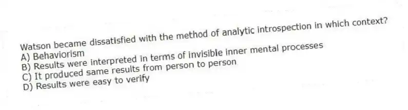 Watson became dissatisfied with the method of analytic introspection in which context?
A) Behaviorism
B) Results were interpreted in terms of invisible inner mental processes
C) It produced same results from person to person
D) Results were easy to verify