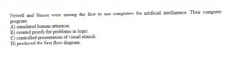 Newell and Simon were among the first to use computers for artificial intelligence. Their computer program
A) simulated human attention.
B) created proofs for problems in logic.
C) controlled presentation of visual stimuli.
D) produced the first flow diagram.