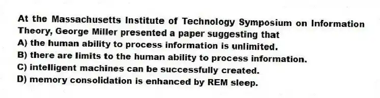 At the Massachusetts Institute of Technology Symposium on Information Theory, George Miller presented a paper suggesting that
A) the human ability to process information is unlimited.
B) there are limits to the human ability to process information.
C) intelligent machines can be successfully created.
D) memory consolidation is enhanced by REM sleep.
