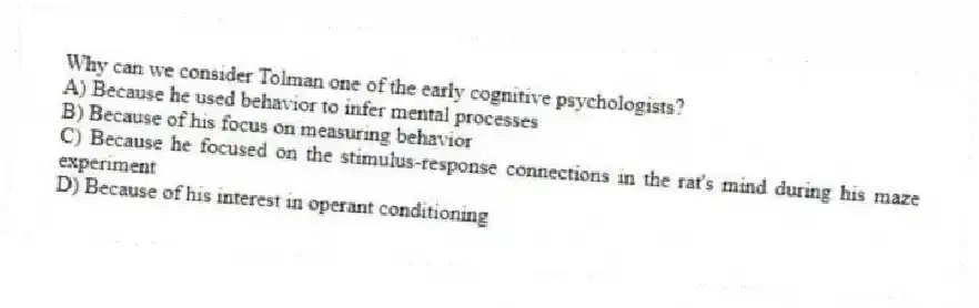 Why can we consider Tolman one of the early cognitive psychologists?
A) Because he used behavior to infer mental processes
B) Because of his focus on measuring behavior
C) Because he focused on the stimulus-response connections in the rat's mind during his maze experiment
D) Because of his interest in operant conditioning