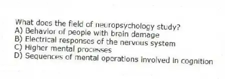 What does the field of neuropsychology study?
A) Behavior of people with brain damage
B) Electrical responses of the nervous system
C) Higher mental processes
D) Sequences of mental operations involved in cognition