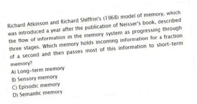 Richard Atkinson and Richard Shiffrin's (1968) model of memory, which was introduced a year after the publication of Neisser's book, described the flow of information in the memory system as progressing through three stages. Which memory holds incoming information for a fraction of a second and then passes most of this information to short-term memory?
A) Long-term memory
B) Sensory memory
C) Episodic memory
D) Semantic memory