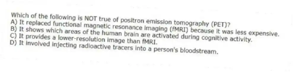Which of the following is NOT true of positron emission tomography (PET)?
A) It replaced functional magnetic resonance imaging (fMRI) because it was less expensive.
B) It shows which areas of the human brain are activated during cognitive activity.
C) It provides a lower-resolution image than fMRI.
D) It involved injecting radioactive tracers into a person's bloodstream.