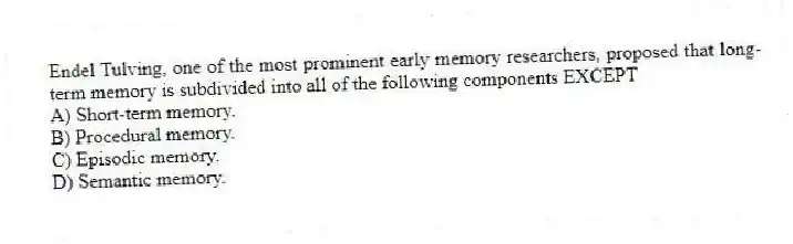 Endel Tulving, one of the most prominent early memory researchers, proposed that long-term memory is subdivided into all of the following components EXCEPT
A) Short-term memory.
B) Procedural memory.
C) Episodic memory.
D) Semantic memory.