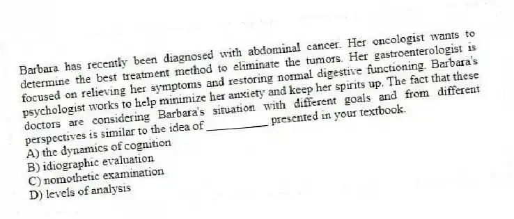 Barbara has recently been diagnosed with abdominal cancer. Her oncologist wants to determine the best treatment method to eliminate the tumors. Her gastroenterologist is focused on relieving her symptoms and restoring normal digestive functioning. Barbara's psychologist works to help minimize her anxiety and keep her spirits up. The fact that these doctors are considering Barbara's situation with different goals and from different perspectives is similar to the idea of __________ presented in your textbook.
A) the dynamics of cognition
B) idiographic evaluation
C) nomothetic examination
D) levels of analysis