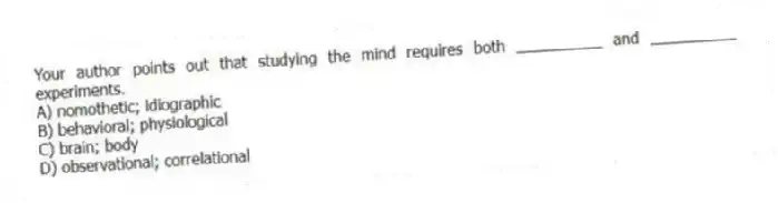 Your author points out that studying the mind requires both __________ and __________ experiments.
A) nomothetic; idiographic
B) behavioral; physiological
C) brain; body
D) observational; correlational