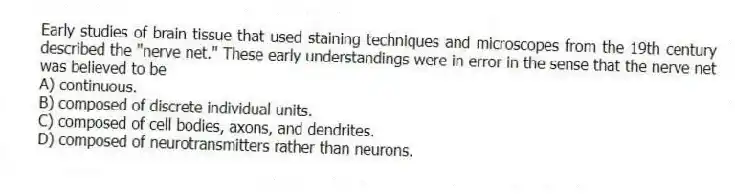 Early studies of brain tissue that used staining techniques and microscopes from the 19th century described the "nerve net." These early understandings were in error in the sense that the nerve net was believed to be
A) continuous.
B) composed of discrete individual units.
C) composed of cell bodies, axons, and dendrites.
D) composed of neurotransmitters rather than neurons.